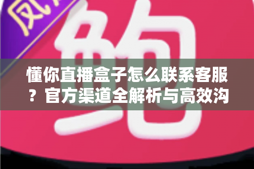 懂你直播盒子怎么联系客服？官方渠道全解析与高效沟通实用指南