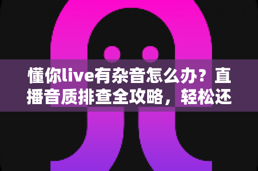懂你live有杂音怎么办？直播音质排查全攻略，轻松还原清晰好声音