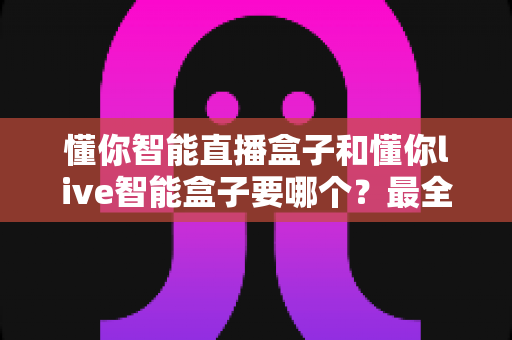 懂你智能直播盒子和懂你live智能盒子要哪个？最全选购对比指南帮你一次选对