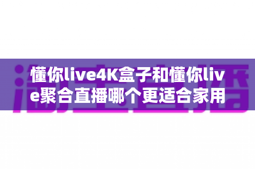 懂你live4K盒子和懂你live聚合直播哪个更适合家用？一文看懂两者差异与选购建议