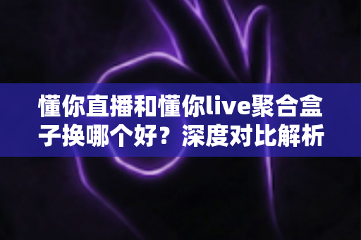 懂你直播和懂你live聚合盒子换哪个好？深度对比解析，帮你选对家庭大屏观影方案