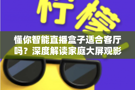懂你智能直播盒子适合客厅吗?深度解读家庭大屏观影体验与选购指南 懂你智能直播盒子适合客厅吗?深度解读家庭大屏观影体验与选购指南