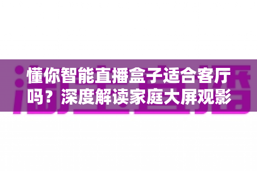 懂你智能直播盒子适合客厅吗？深度解读家庭大屏观影体验与选购指南