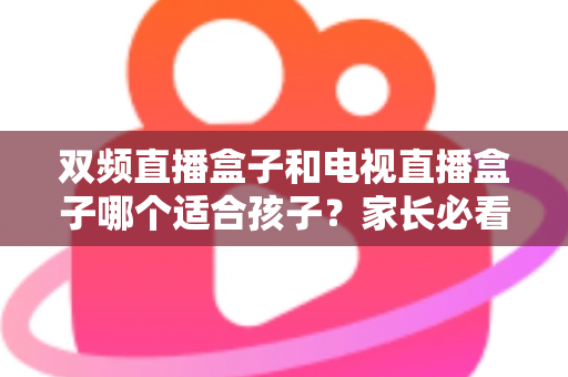 双频直播盒子和电视直播盒子哪个适合孩子?家长必看的选购指南与全面对比解析 双频直播盒子和电视直播盒子哪个适合孩子?家长必看的选购指南与全面对比解析