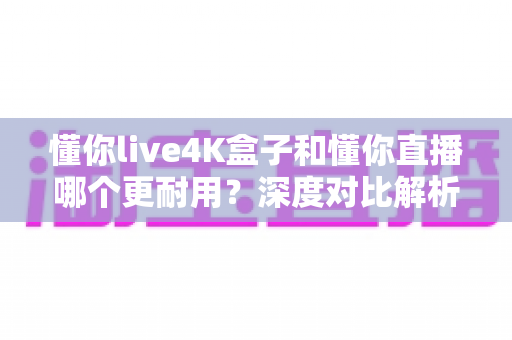 懂你live4K盒子和懂你直播哪个更耐用？深度对比解析帮你选出长久之选