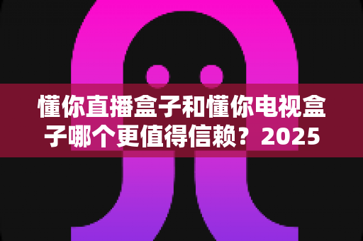 懂你直播盒子和懂你电视盒子哪个更值得信赖？2025年家庭影音选购深度对比指南