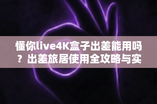 懂你live4K盒子出差能用吗？出差旅居使用全攻略与实用体验解析