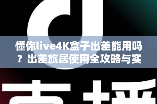 懂你live4K盒子出差能用吗？出差旅居使用全攻略与实用体验解析