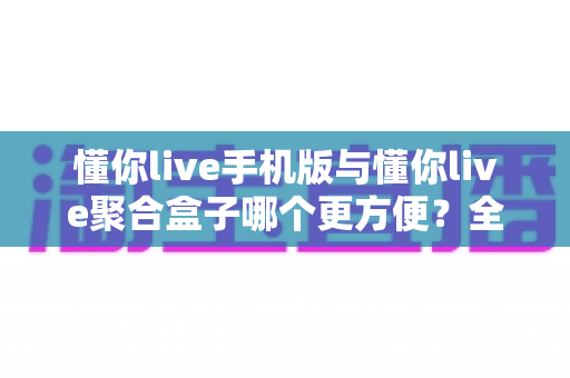懂你live手机版与懂你live聚合盒子哪个更方便？全方位深度对比评测，帮你找到最适合的使用方案