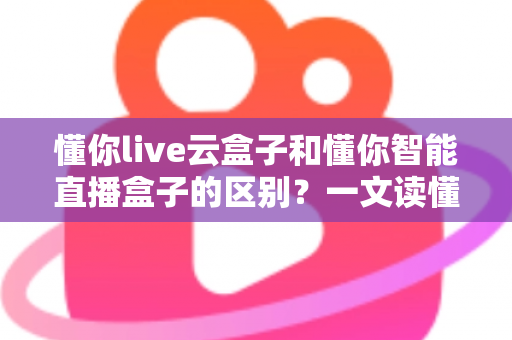 懂你live云盒子和懂你智能直播盒子的区别？一文读懂两者差异，帮你选对直播设备！