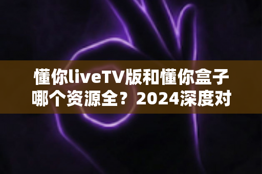 懂你liveTV版和懂你盒子哪个资源全?2024深度对比评测助你选对不选贵 懂你liveTV版和懂你盒子哪个资源全?2024深度对比评测助你选对不选贵