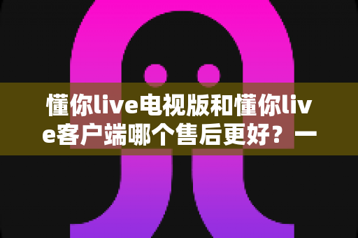 懂你live电视版和懂你live客户端哪个售后更好?一文读懂两大版本售后差异与选择指南 懂你live电视版和懂你live客户端哪个售后更好?一文读懂两大版本售后差异与选择指南