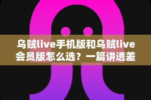 乌贼live手机版和乌贼live会员版怎么选?一篇讲透差异、场景与性价比的完整指南 乌贼live手机版和乌贼live会员版怎么选?一篇讲透差异、场景与性价比的完整指南
