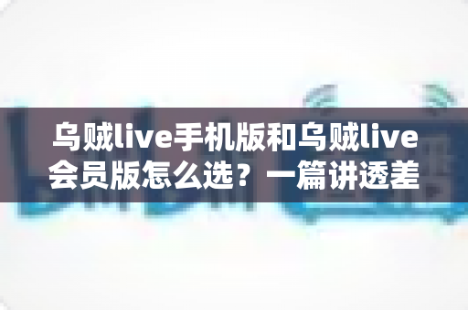 乌贼live手机版和乌贼live会员版怎么选？一篇讲透差异、场景与性价比的完整指南