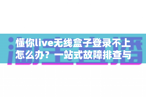 懂你live无线盒子登录不上怎么办？一站式故障排查与解决指南，助你快速恢复直播体验