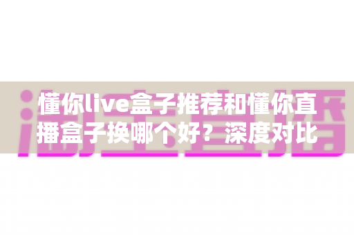 懂你live盒子推荐和懂你直播盒子换哪个好？深度对比与最新选购指南