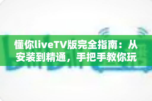 懂你liveTV版完全指南：从安装到精通，手把手教你玩转大屏直播体验