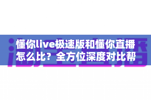 懂你live极速版和懂你直播怎么比？全方位深度对比帮你选对适合自己的版本