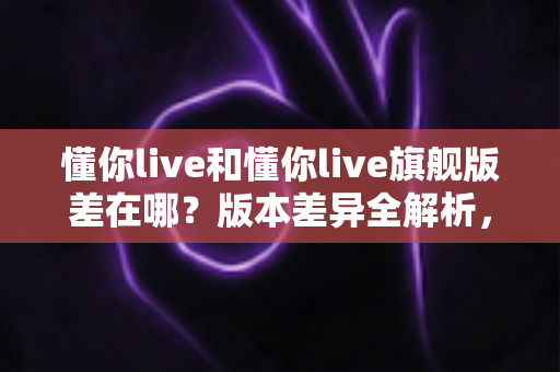 懂你live和懂你live旗舰版差在哪？版本差异全解析，帮你精准避坑不花冤枉钱