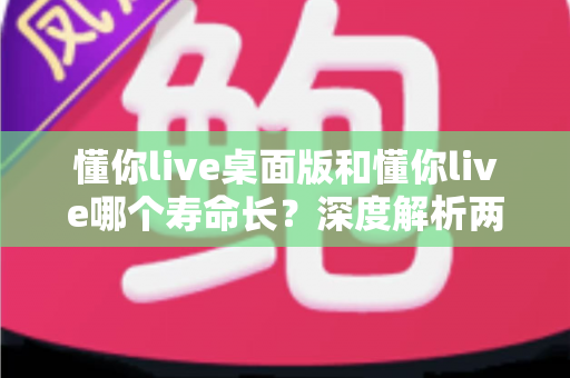 懂你live桌面版和懂你live哪个寿命长？深度解析两大版本使用寿命差异与实用选择指南