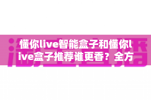 懂你live智能盒子和懂你live盒子推荐谁更香?全方位对比评测帮你选对不选贵 懂你live智能盒子和懂你live盒子推荐谁更香?全方位对比评测帮你选对不选贵