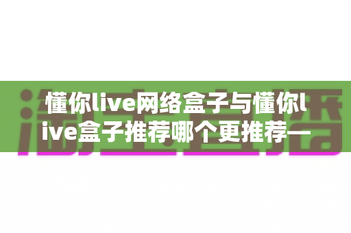 懂你live网络盒子与懂你live盒子推荐哪个更推荐——多维度深度对比评测与家庭选购指南全解析 懂你live网络盒子与懂你live盒子推荐哪个更推荐——多维度深度对比评测与家庭选购指南全解析