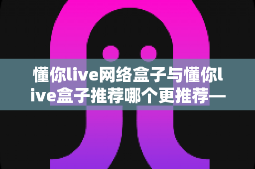 懂你live网络盒子与懂你live盒子推荐哪个更推荐——多维度深度对比评测与家庭选购指南全解析
