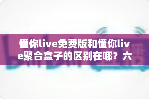 懂你live免费版和懂你live聚合盒子的区别在哪？六大维度深度对比，帮你一次选对版本