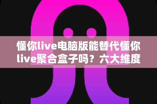 懂你live电脑版能替代懂你live聚合盒子吗？六大维度深度对比与场景化选择指南