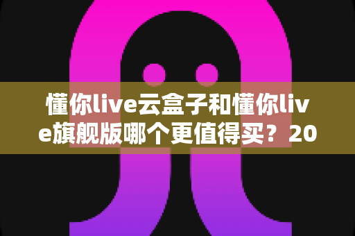 懂你live云盒子和懂你live旗舰版哪个更值得买？2025年深度对比评测，看完这篇再下单不后悔