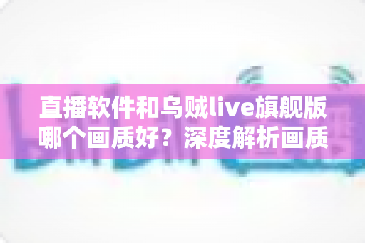 直播软件和乌贼live旗舰版哪个画质好?深度解析画质差异与选择全指南 直播软件和乌贼live旗舰版哪个画质好?深度解析画质差异与选择全指南