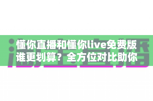 懂你直播和懂你live免费版谁更划算？全方位对比助你选对不花冤枉钱