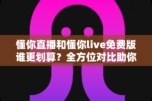 懂你直播和懂你live免费版谁更划算？全方位对比助你选对不花冤枉钱