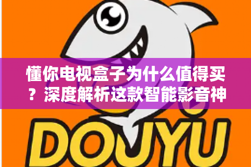 懂你电视盒子为什么值得买？深度解析这款智能影音神器的核心优势