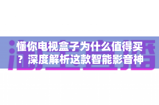 懂你电视盒子为什么值得买？深度解析这款智能影音神器的核心优势
