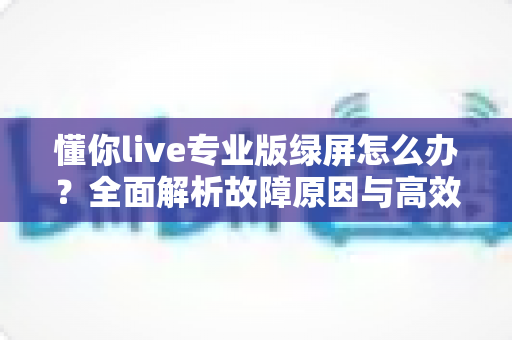 懂你live专业版绿屏怎么办?全面解析故障原因与高效修复方案指南 懂你live专业版绿屏怎么办?全面解析故障原因与高效修复方案指南