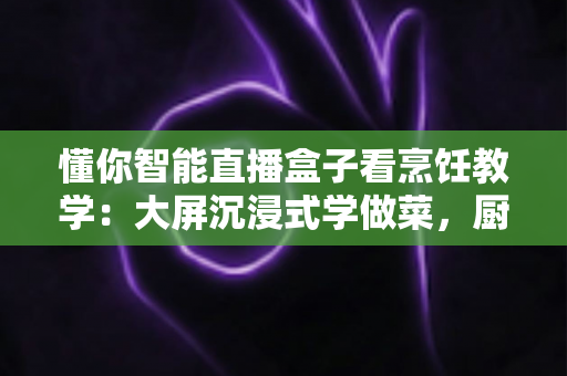 懂你智能直播盒子看烹饪教学：大屏沉浸式学做菜，厨房小白也能轻松变身美食达人