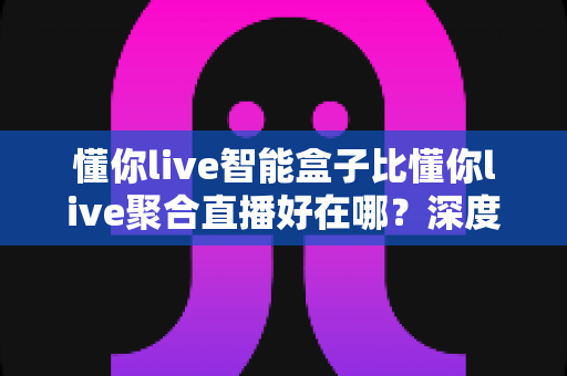 懂你live智能盒子比懂你live聚合直播好在哪？深度解析智能盒子六大核心优势，帮你选对直播推流工具