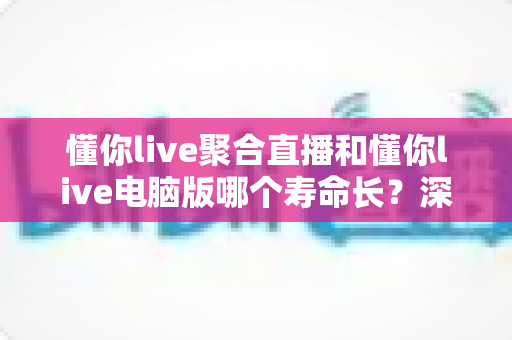 懂你live聚合直播和懂你live电脑版哪个寿命长？深度解析版本使用寿命与选择指南
