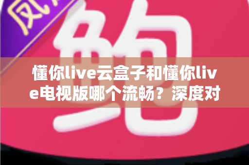 懂你live云盒子和懂你live电视版哪个流畅？深度对比评测帮你选出最顺滑的观影方案
