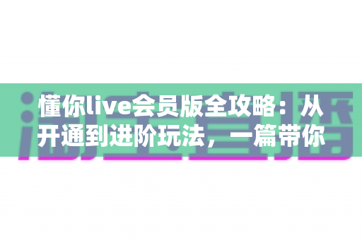懂你live会员版全攻略:从开通到进阶玩法,一篇带你解锁直播社交全部专属特权 懂你live会员版全攻略:从开通到进阶玩法,一篇带你解锁直播社交全部专属特权