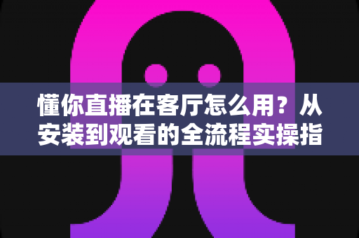 懂你直播在客厅怎么用?从安装到观看的全流程实操指南,轻松点亮家庭大屏娱乐时光 懂你直播在客厅怎么用?从安装到观看的全流程实操指南,轻松点亮家庭大屏娱乐时光