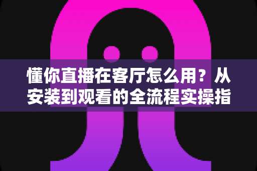 懂你直播在客厅怎么用?从安装到观看的全流程实操指南,轻松点亮家庭大屏娱乐时光 懂你直播在客厅怎么用?从安装到观看的全流程实操指南,轻松点亮家庭大屏娱乐时光