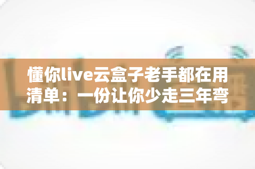 懂你live云盒子老手都在用清单：一份让你少走三年弯路的实战收藏指南