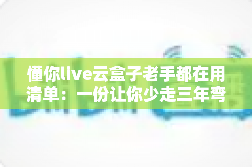 懂你live云盒子老手都在用清单：一份让你少走三年弯路的实战收藏指南