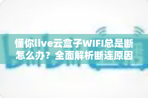 懂你live云盒子WIFI总是断怎么办?全面解析断连原因与高效解决方案指南 懂你live云盒子WIFI总是断怎么办?全面解析断连原因与高效解决方案指南