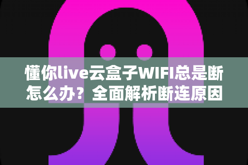 懂你live云盒子WIFI总是断怎么办?全面解析断连原因与高效解决方案指南 懂你live云盒子WIFI总是断怎么办?全面解析断连原因与高效解决方案指南