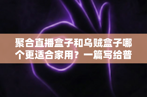 聚合直播盒子和乌贼盒子哪个更适合家用?一篇写给普通家庭的深度选购指南 聚合直播盒子和乌贼盒子哪个更适合家用?一篇写给普通家庭的深度选购指南