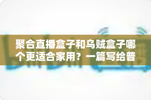聚合直播盒子和乌贼盒子哪个更适合家用？一篇写给普通家庭的深度选购指南