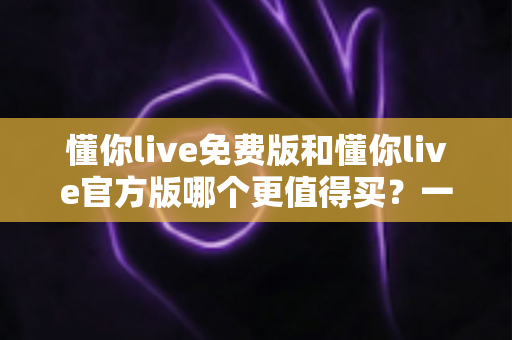 懂你live免费版和懂你live官方版哪个更值得买？一篇文章帮你彻底搞懂两款版本的核心差异